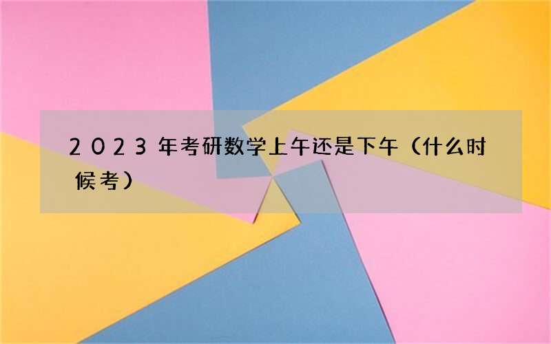 2023年考研数学上午还是下午（什么时候考）