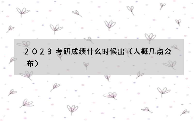 2023考研成绩什么时候出（大概几点公布）