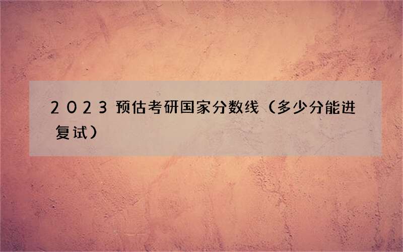 2023预估考研国家分数线（多少分能进复试）