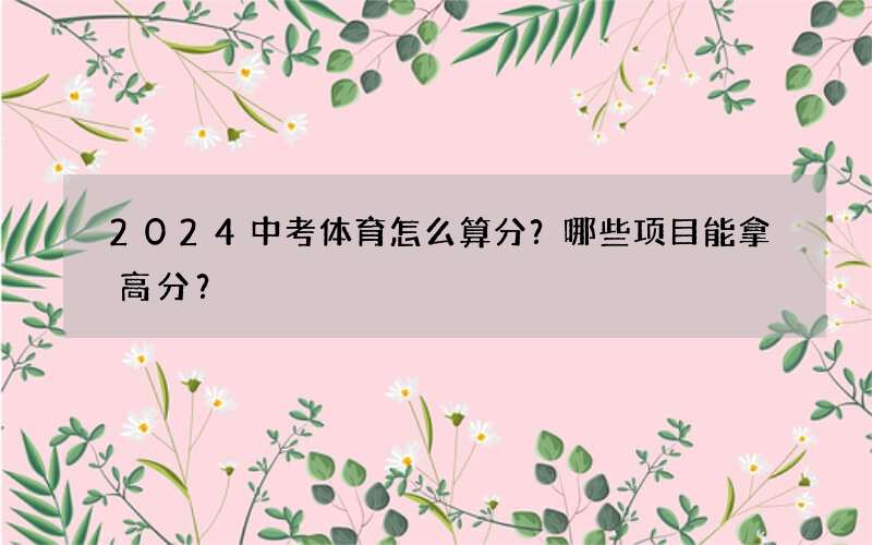 2024中考体育怎么算分？哪些项目能拿高分？