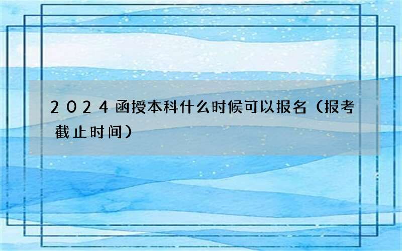 2024函授本科什么时候可以报名（报考截止时间）