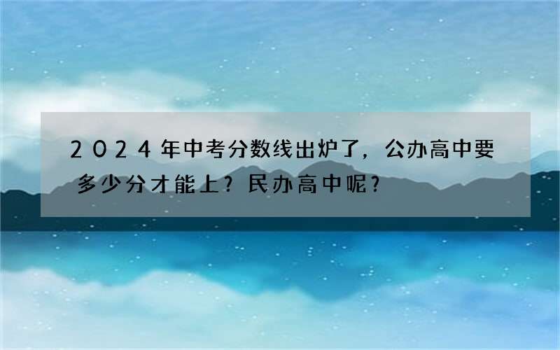 2024年中考分数线出炉了，公办高中要多少分才能上？民办高中呢？