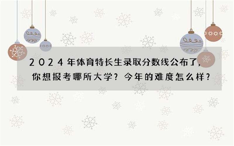 2024年体育特长生录取分数线公布了，你想报考哪所大学？今年的难度怎么样？