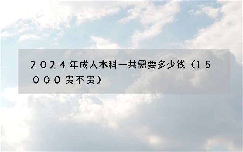 2024年成人本科一共需要多少钱（15000贵不贵）