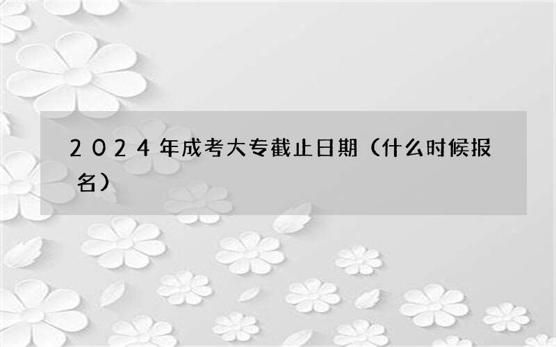 2024年成考大专截止日期（什么时候报名）