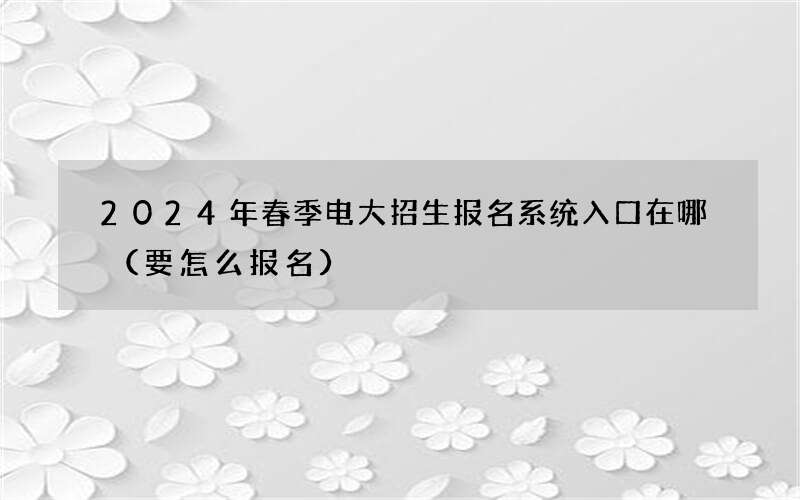 2024年春季电大招生报名系统入口在哪（要怎么报名）