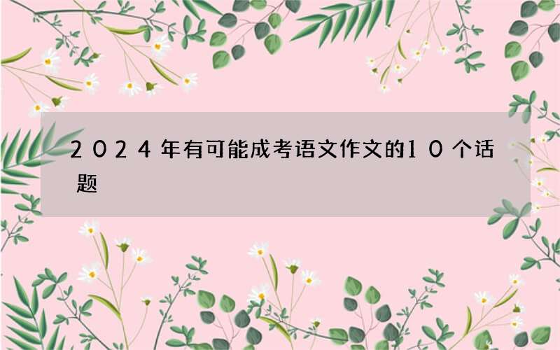 2024年有可能成考语文作文的10个话题