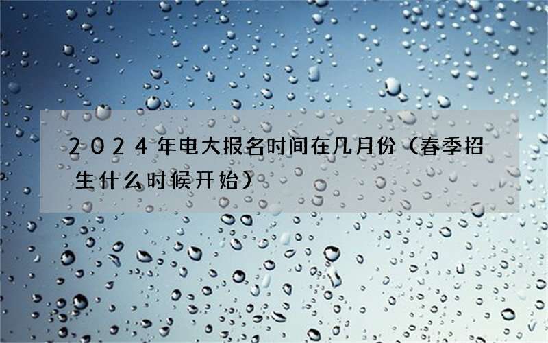 2024年电大报名时间在几月份（春季招生什么时候开始）