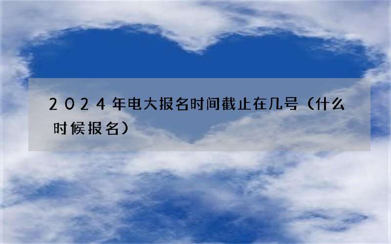 2024年电大报名时间截止在几号（什么时候报名）