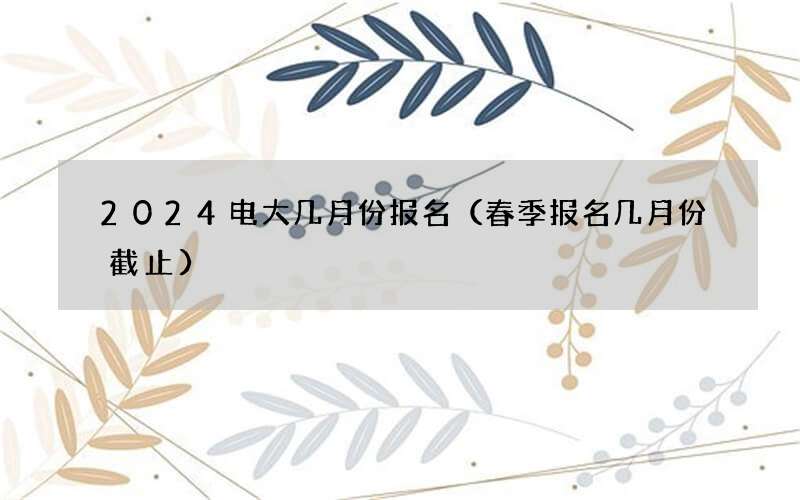 2024电大几月份报名（春季报名几月份截止）