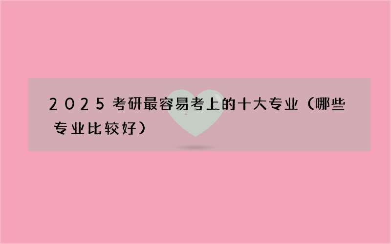 2025考研最容易考上的十大专业（哪些专业比较好）