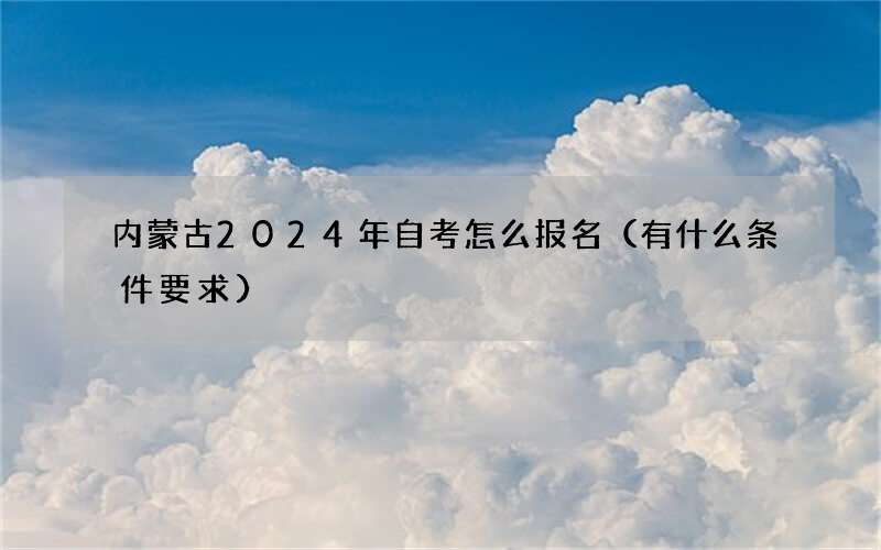 内蒙古2024年自考怎么报名（有什么条件要求）