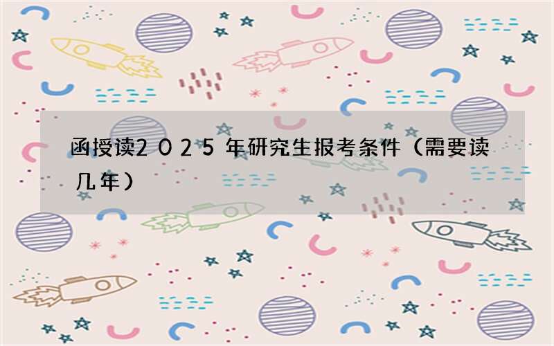 函授读2025年研究生报考条件（需要读几年）