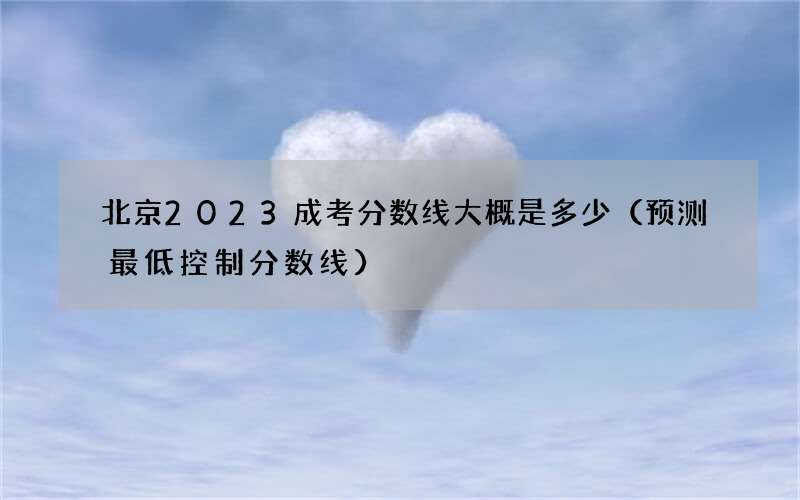 北京2023成考分数线大概是多少（预测最低控制分数线）