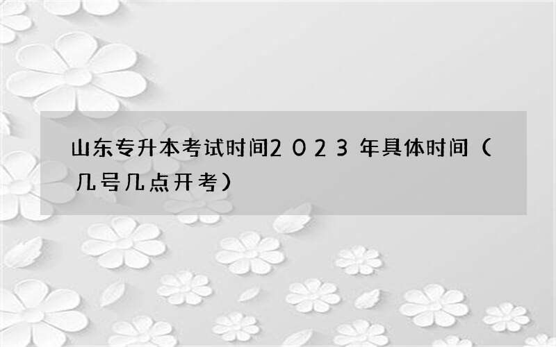 山东专升本考试时间2023年具体时间（几号几点开考）