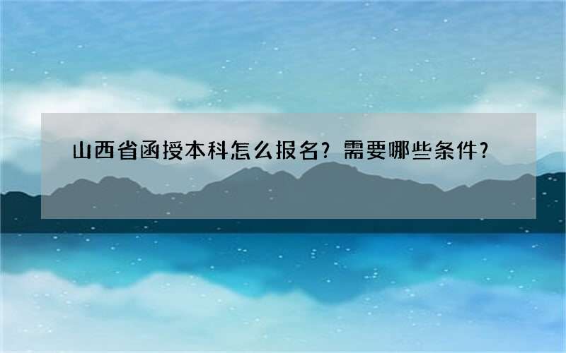 山西省函授本科怎么报名？需要哪些条件？