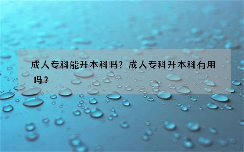 成人专科能升本科吗？成人专科升本科有用吗？