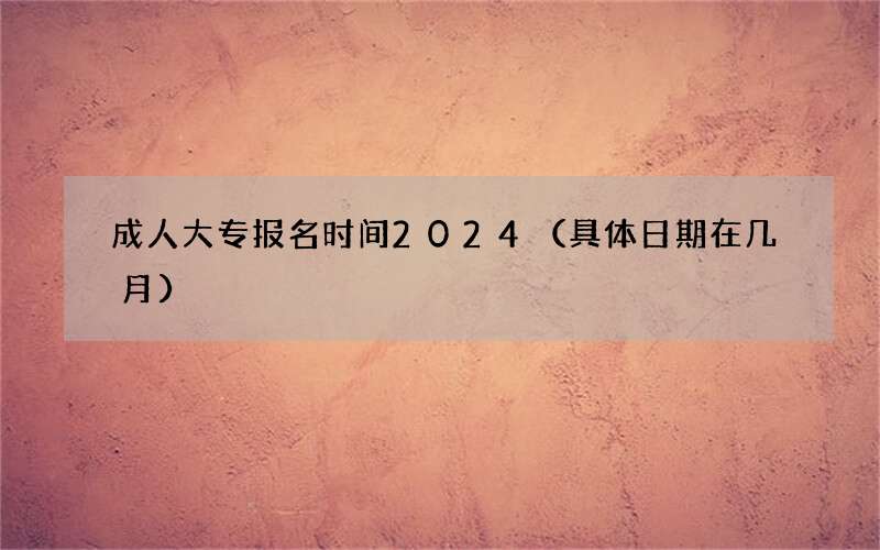 成人大专报名时间2024（具体日期在几月）