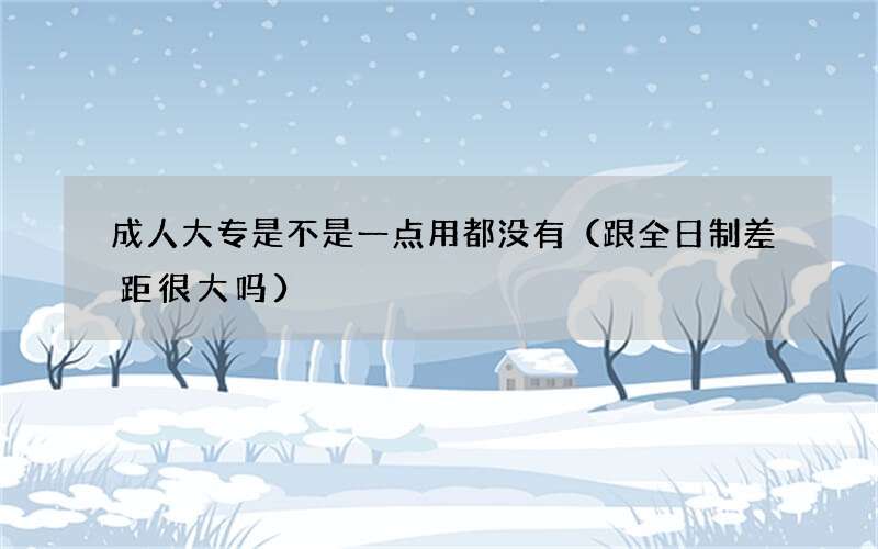 成人大专是不是一点用都没有（跟全日制差距很大吗）