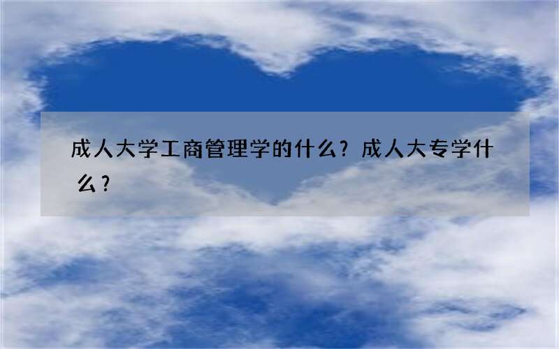 成人大学工商管理学的什么？成人大专学什么？