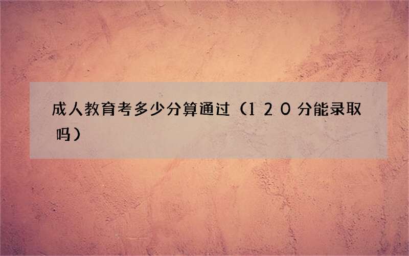 成人教育考多少分算通过（120分能录取吗）