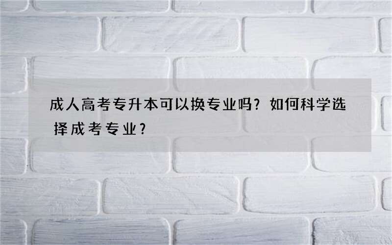 成人高考专升本可以换专业吗？如何科学选择成考专业？