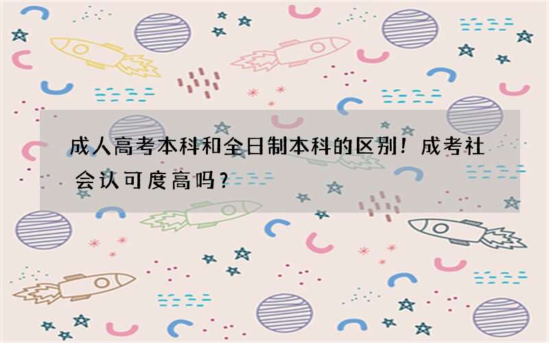 成人高考本科和全日制本科的区别！成考社会认可度高吗？