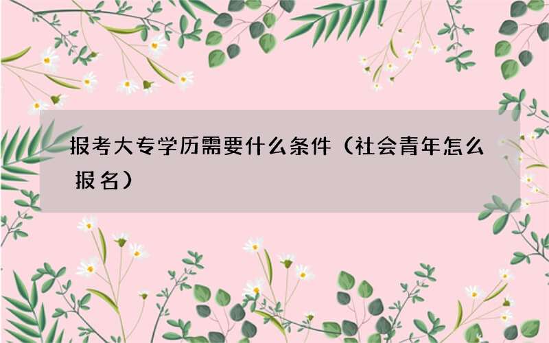 报考大专学历需要什么条件（社会青年怎么报名）