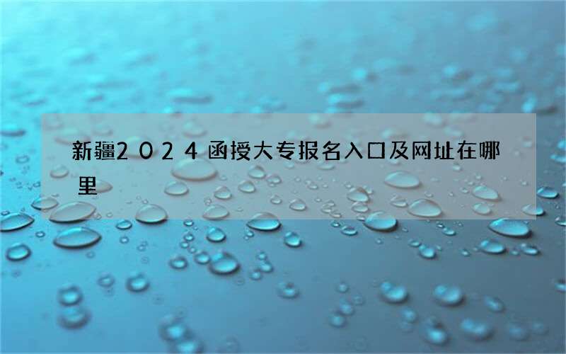 新疆2024函授大专报名入口及网址在哪里