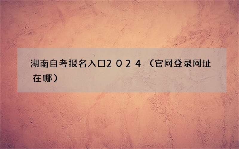 湖南自考报名入口2024（官网登录网址在哪）