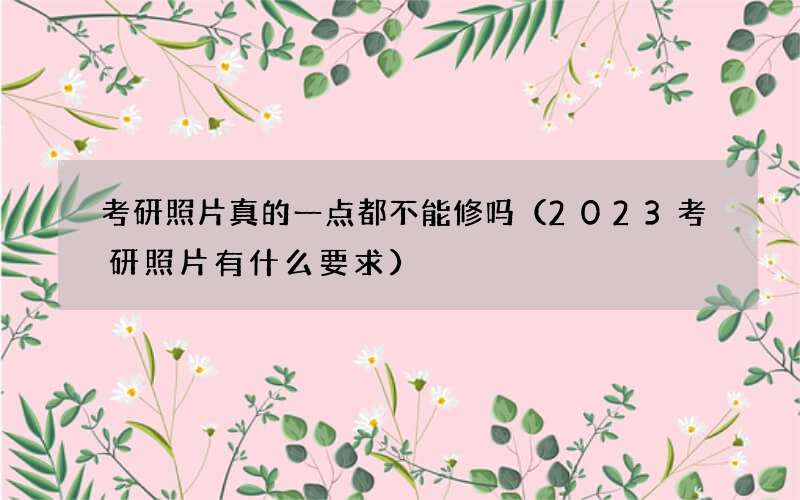 考研照片真的一点都不能修吗（2023考研照片有什么要求）