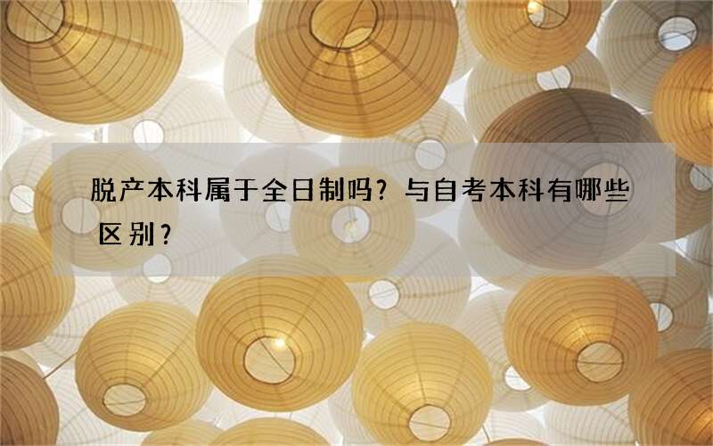 脱产本科属于全日制吗？与自考本科有哪些区别？