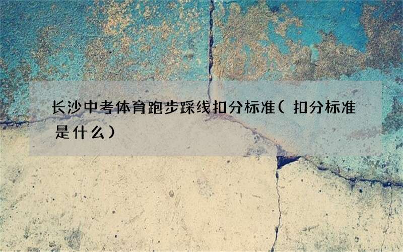 长沙中考体育跑步踩线扣分标准(扣分标准是什么)