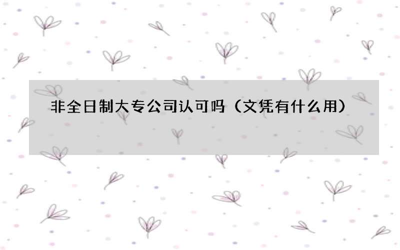 非全日制大专公司认可吗（文凭有什么用）